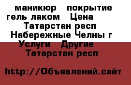 маникюр   покрытие гель-лаком › Цена ­ 200 - Татарстан респ., Набережные Челны г. Услуги » Другие   . Татарстан респ.
